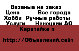 Вязаные на заказ › Цена ­ 800 - Все города Хобби. Ручные работы » Услуги   . Ненецкий АО,Каратайка п.